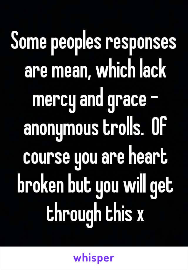 Some peoples responses are mean, which lack mercy and grace - anonymous trolls.  Of course you are heart broken but you will get through this x