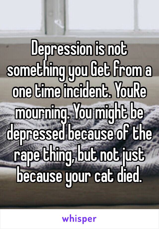 Depression is not something you Get from a one time incident. YouRe mourning. You might be depressed because of the rape thing, but not just because your cat died.