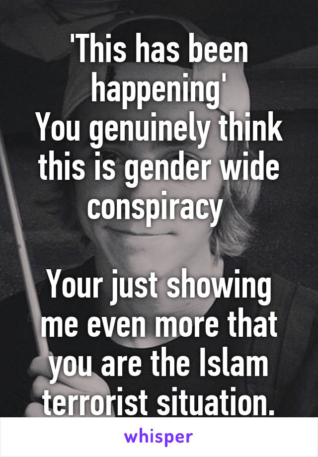 'This has been happening'
You genuinely think this is gender wide conspiracy 

Your just showing me even more that you are the Islam terrorist situation.