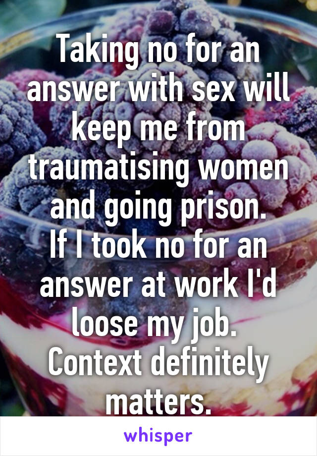 Taking no for an answer with sex will keep me from traumatising women and going prison.
If I took no for an answer at work I'd loose my job. 
Context definitely matters.