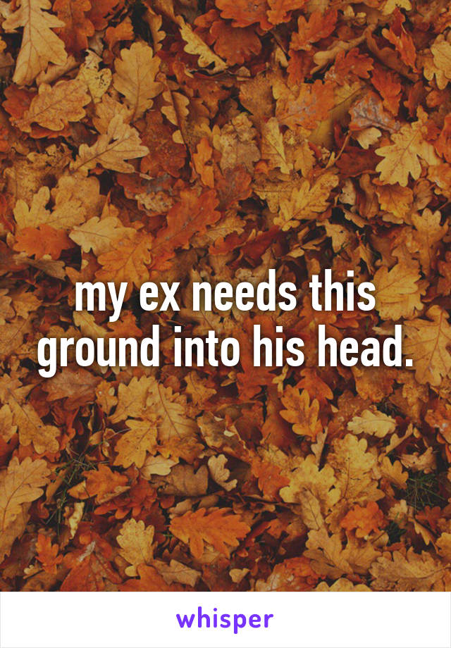 my ex needs this ground into his head.