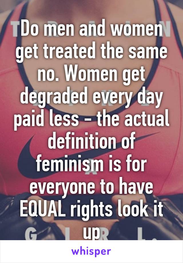 Do men and women get treated the same no. Women get degraded every day paid less - the actual definition of feminism is for everyone to have EQUAL rights look it up