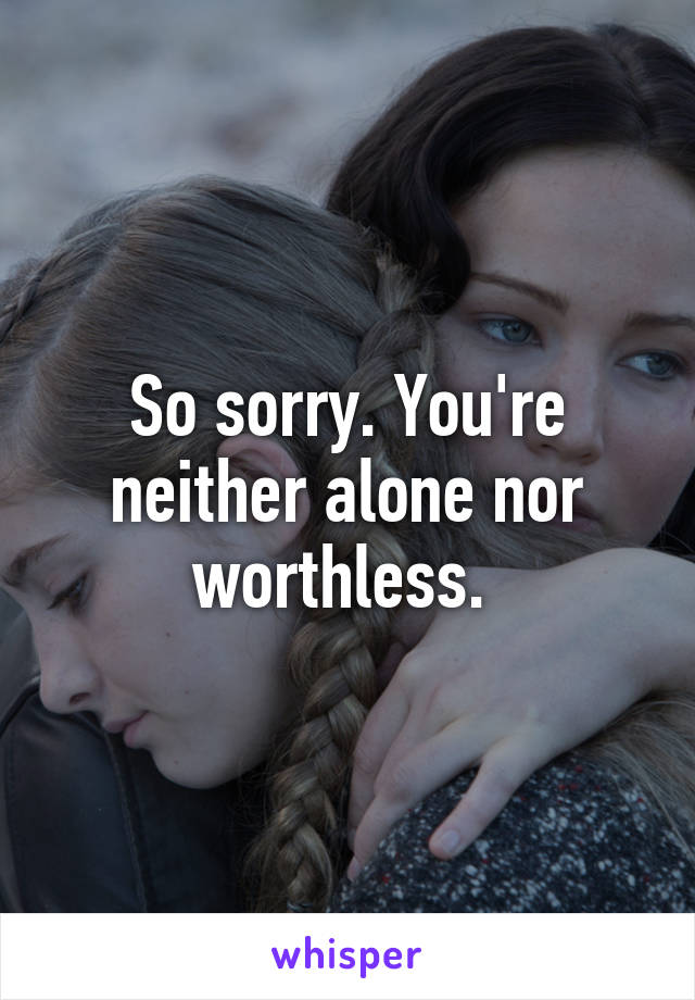 So sorry. You're neither alone nor worthless. 