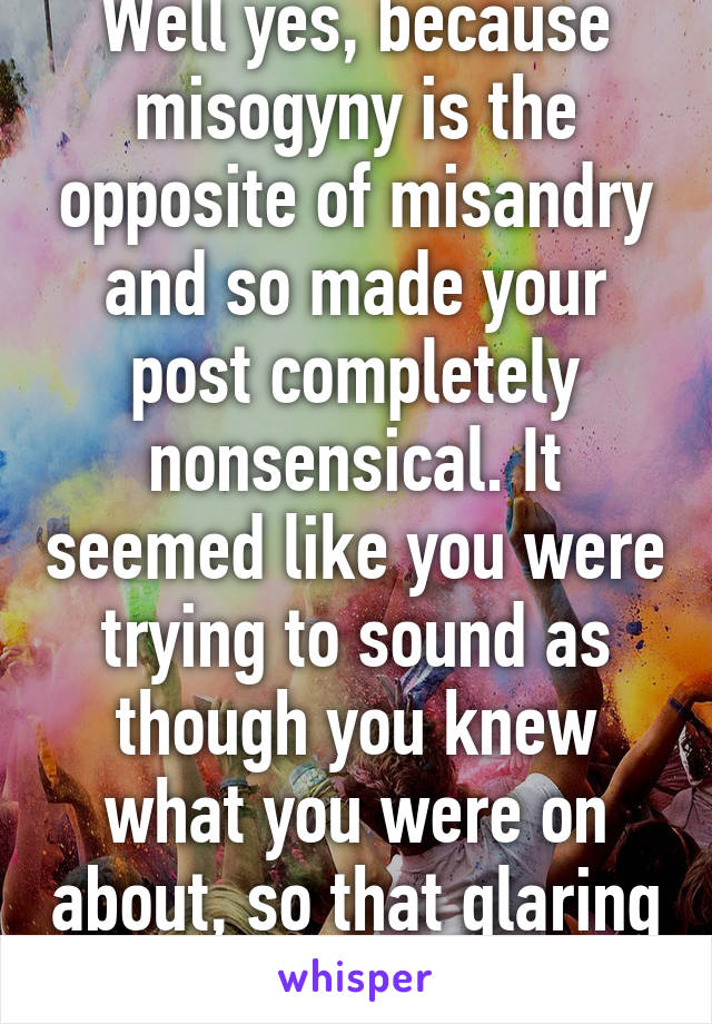 Well yes, because misogyny is the opposite of misandry and so made your post completely nonsensical. It seemed like you were trying to sound as though you knew what you were on about, so that glaring error was important.