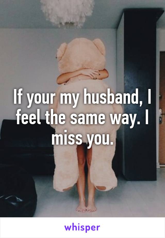 If your my husband, I feel the same way. I miss you.