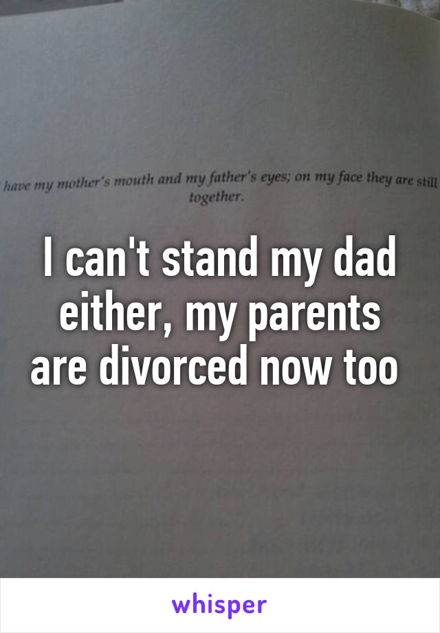 I can't stand my dad either, my parents are divorced now too 