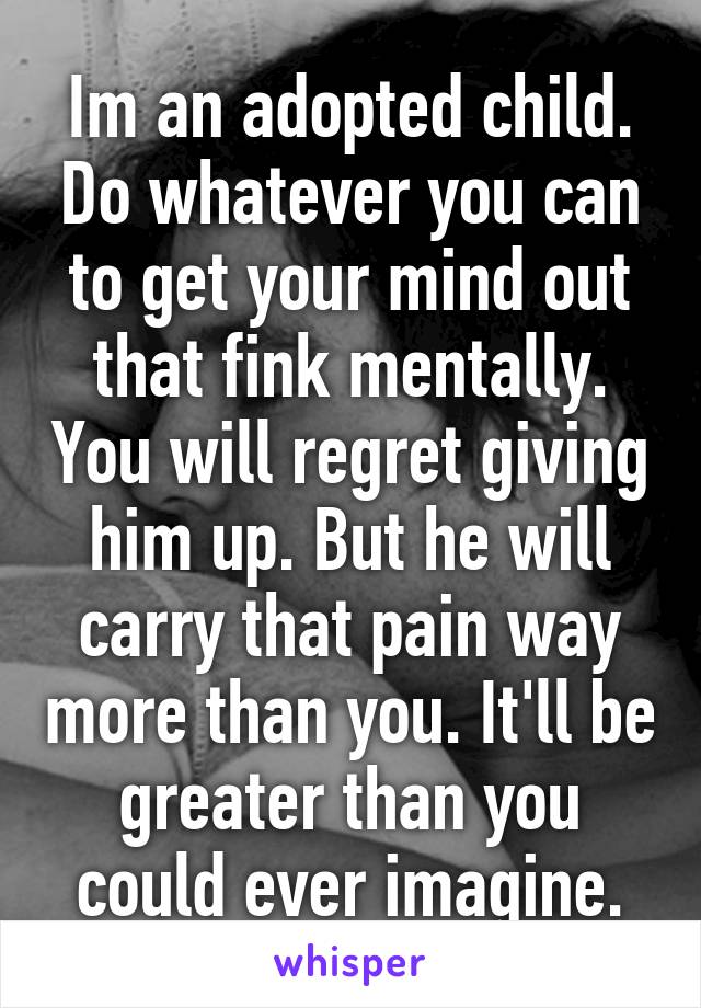 Im an adopted child. Do whatever you can to get your mind out that fink mentally. You will regret giving him up. But he will carry that pain way more than you. It'll be greater than you could ever imagine.