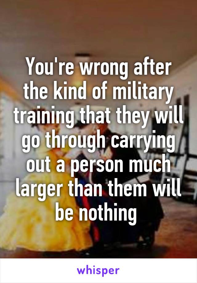 You're wrong after the kind of military training that they will go through carrying out a person much larger than them will be nothing 