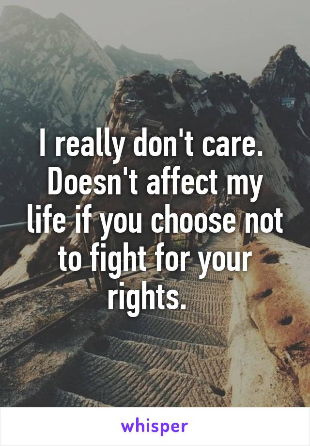 I really don't care. 
Doesn't affect my life if you choose not to fight for your rights.  