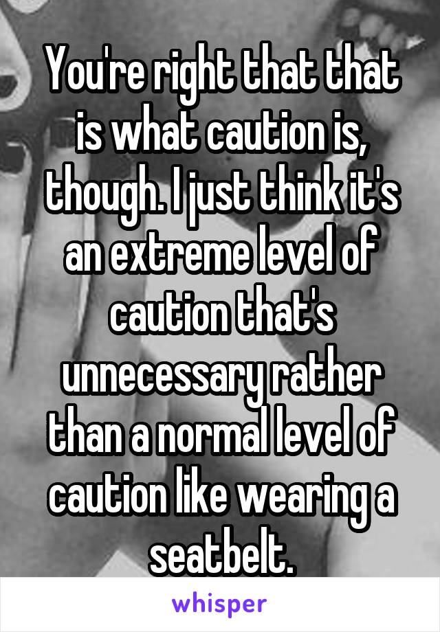 You're right that that is what caution is, though. I just think it's an extreme level of caution that's unnecessary rather than a normal level of caution like wearing a seatbelt.