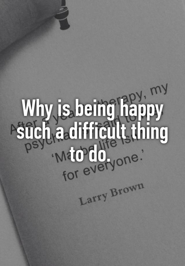 why-is-being-happy-such-a-difficult-thing-to-do