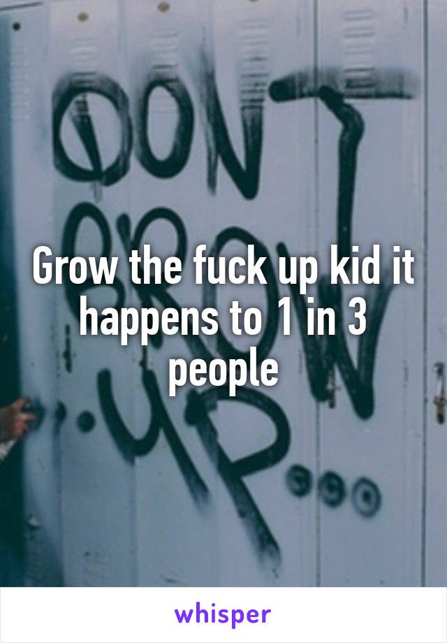 Grow the fuck up kid it happens to 1 in 3 people