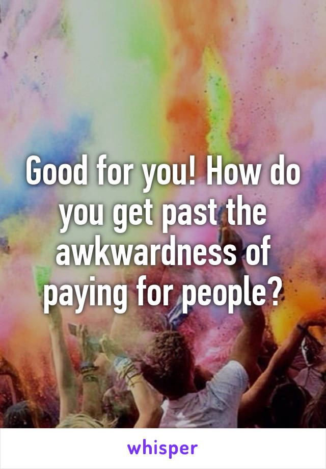 Good for you! How do you get past the awkwardness of paying for people?