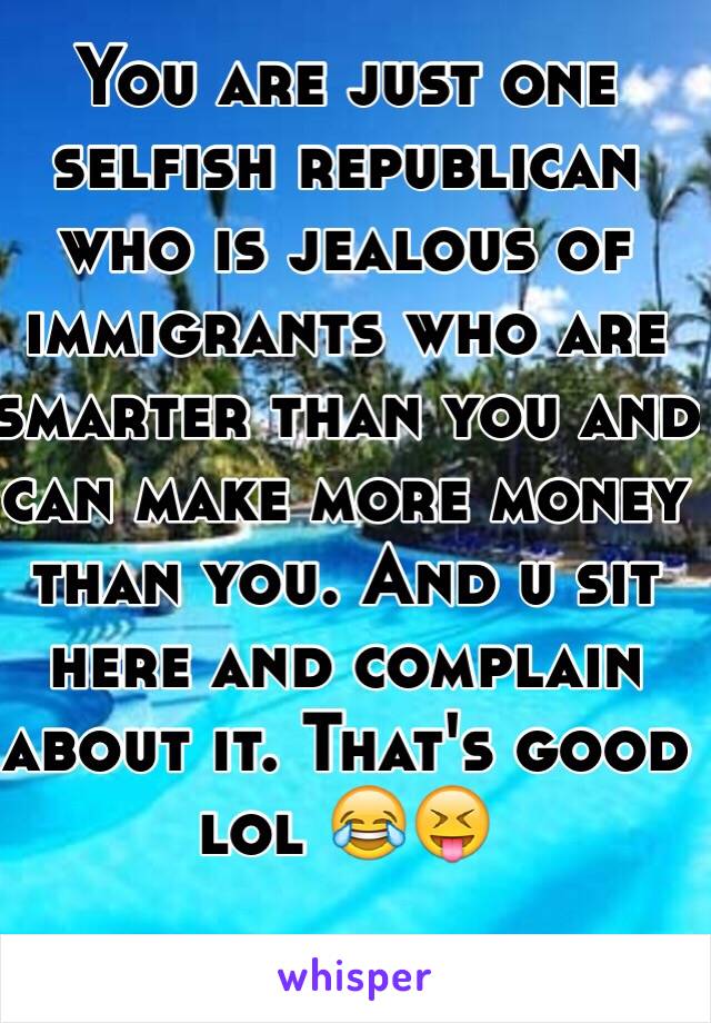 You are just one selfish republican who is jealous of immigrants who are smarter than you and can make more money than you. And u sit here and complain about it. That's good lol 😂😝