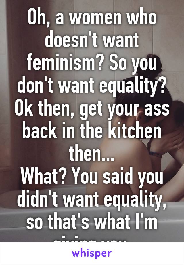 Oh, a women who doesn't want feminism? So you don't want equality? Ok then, get your ass back in the kitchen then...
What? You said you didn't want equality, so that's what I'm giving you.