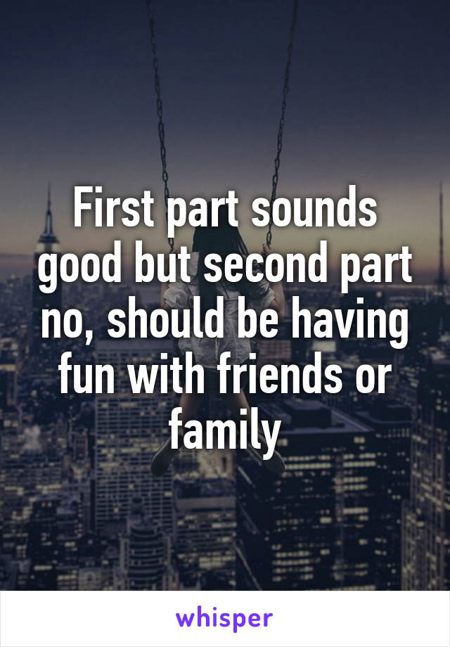 First part sounds good but second part no, should be having fun with friends or family