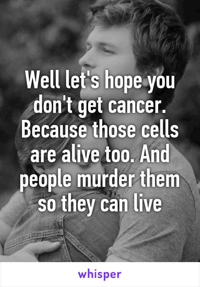 Well let's hope you don't get cancer. Because those cells are alive too. And people murder them so they can live