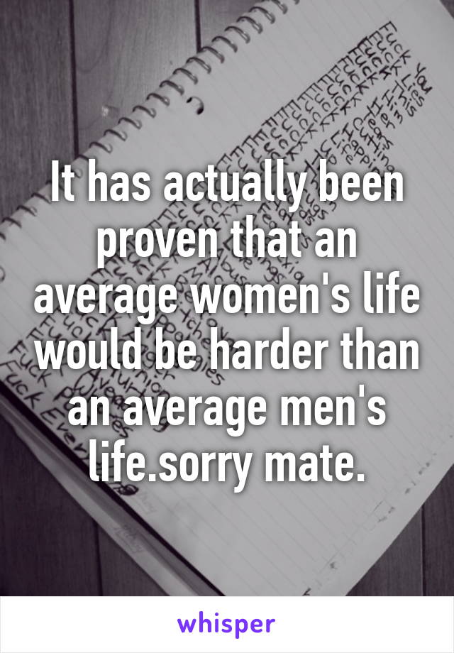 It has actually been proven that an average women's life would be harder than an average men's life.sorry mate.