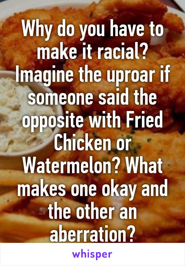 Why do you have to make it racial? Imagine the uproar if someone said the opposite with Fried Chicken or Watermelon? What makes one okay and the other an aberration?