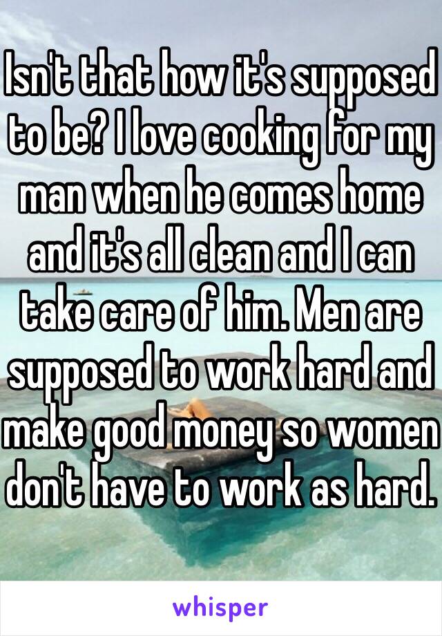 Isn't that how it's supposed to be? I love cooking for my man when he comes home and it's all clean and I can take care of him. Men are supposed to work hard and make good money so women don't have to work as hard.