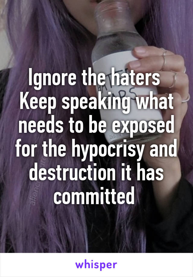 Ignore the haters 
Keep speaking what needs to be exposed for the hypocrisy and destruction it has committed 