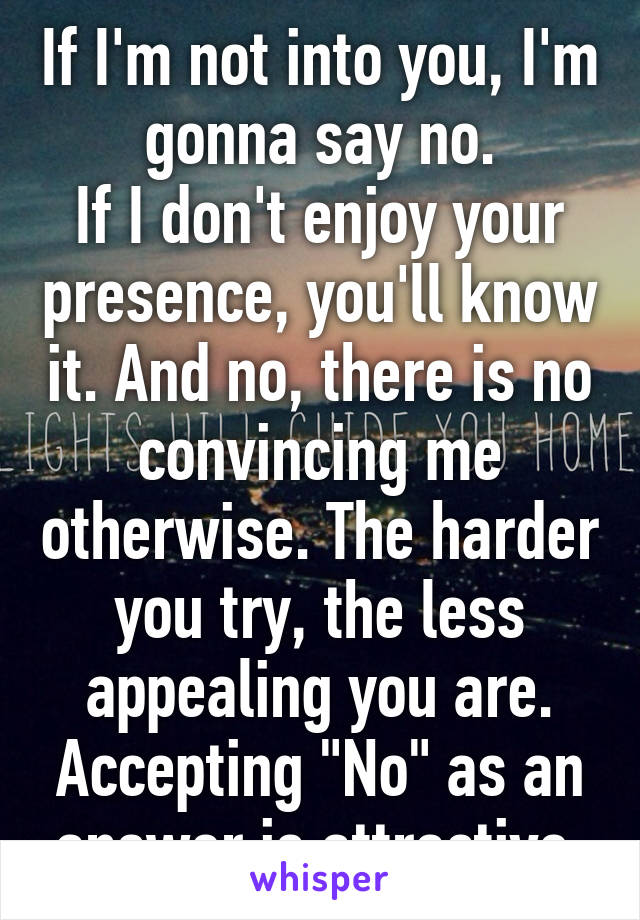 If I'm not into you, I'm gonna say no.
If I don't enjoy your presence, you'll know it. And no, there is no convincing me otherwise. The harder you try, the less appealing you are. Accepting "No" as an answer is attractive.