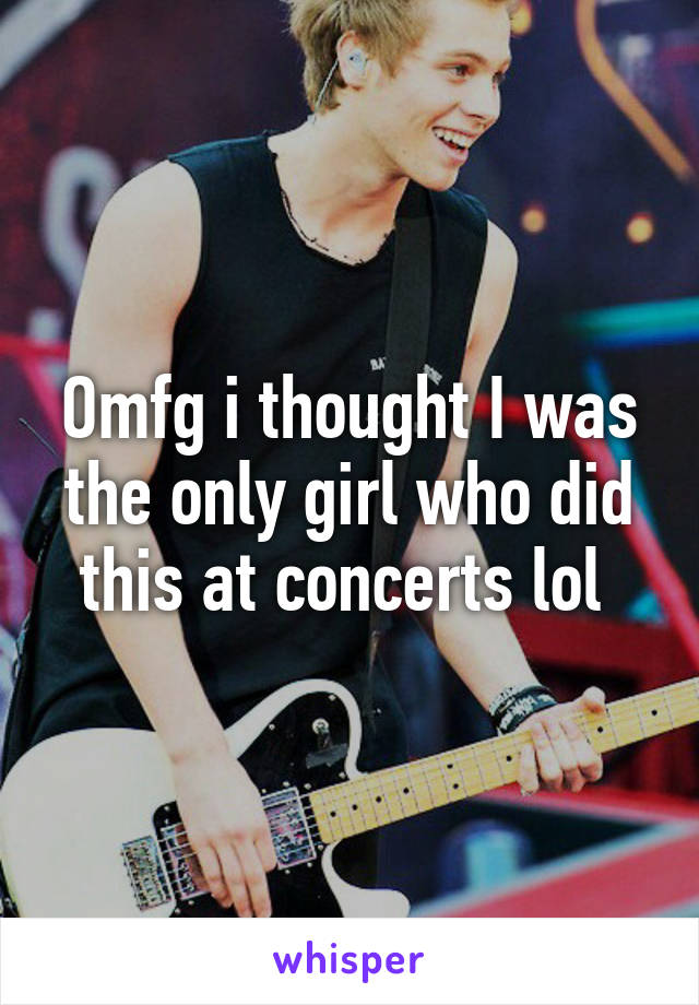 Omfg i thought I was the only girl who did this at concerts lol 