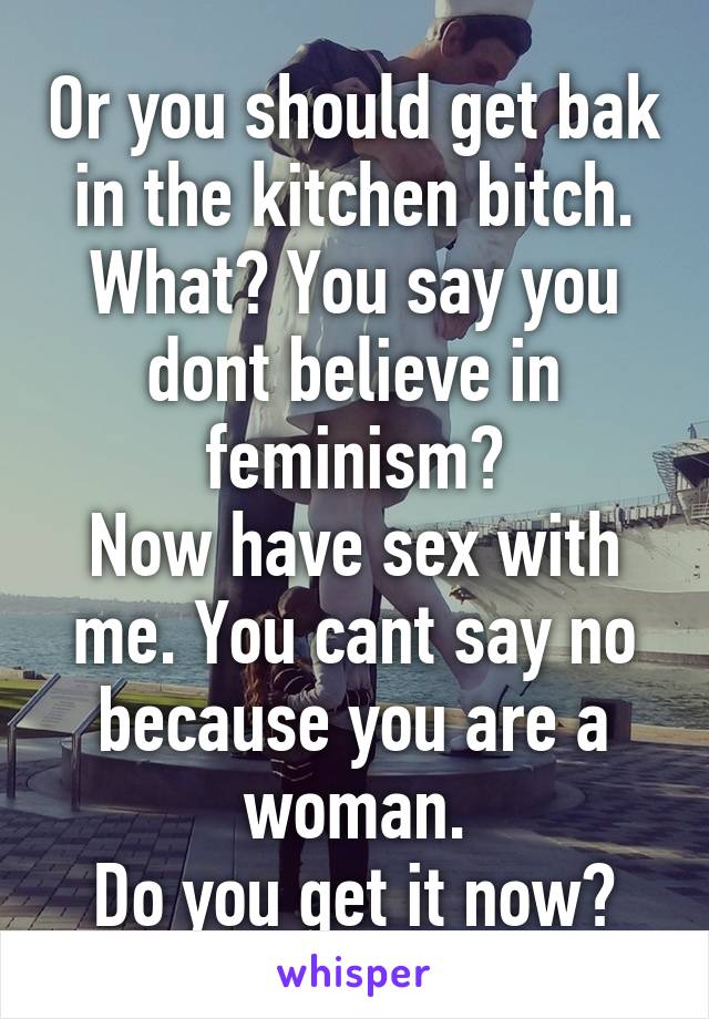 Or you should get bak in the kitchen bitch.
What? You say you dont believe in feminism?
Now have sex with me. You cant say no because you are a woman.
Do you get it now?