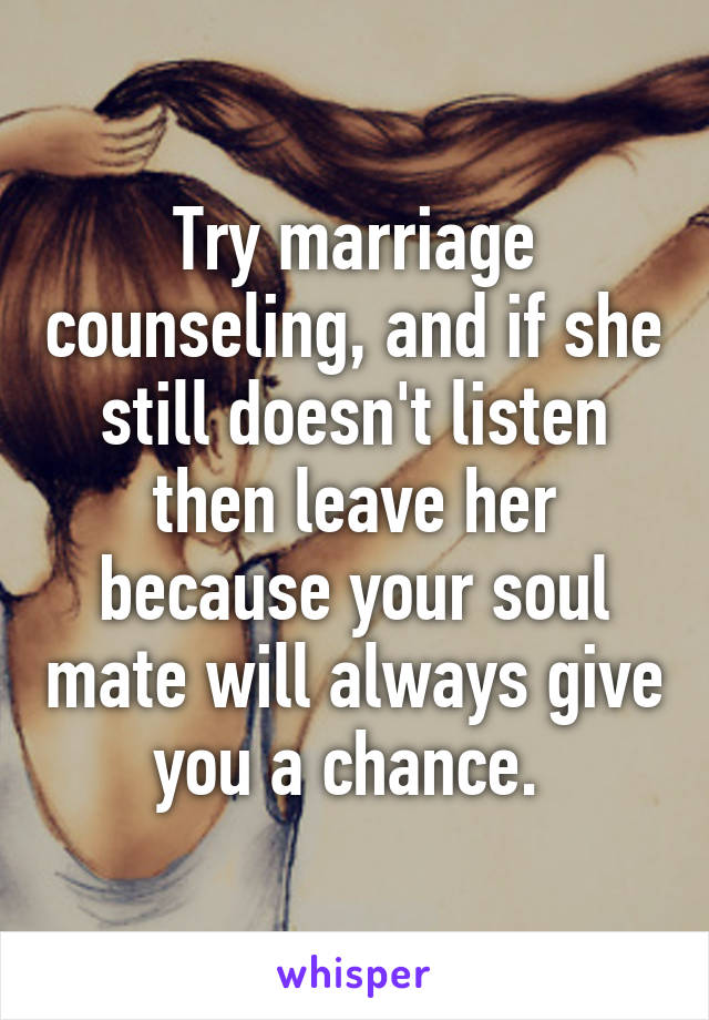 Try marriage counseling, and if she still doesn't listen then leave her because your soul mate will always give you a chance. 