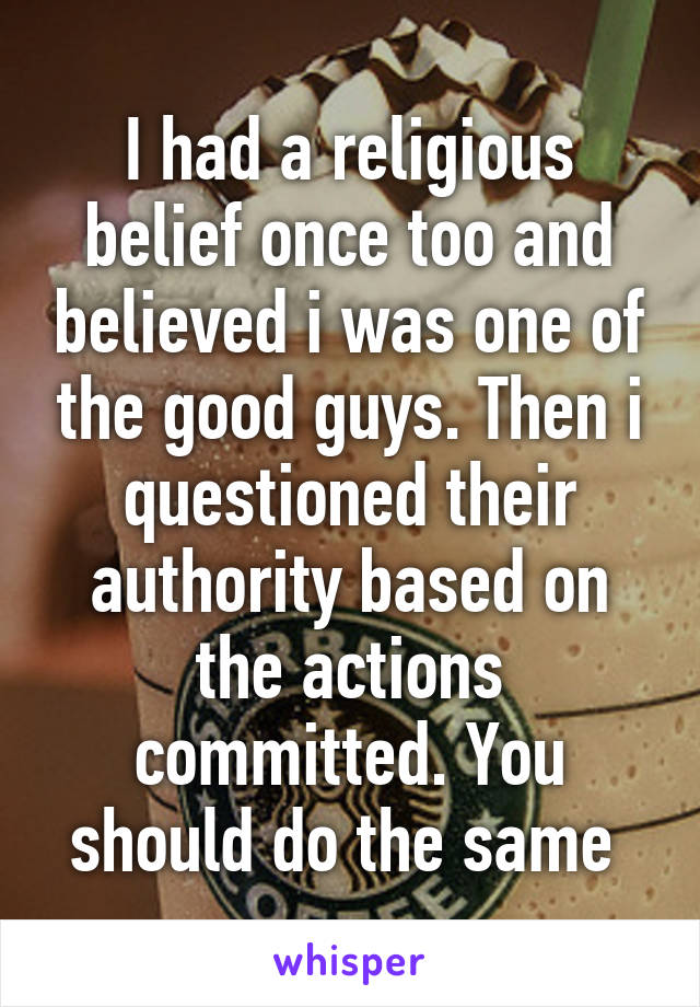 I had a religious belief once too and believed i was one of the good guys. Then i questioned their authority based on the actions committed. You should do the same 