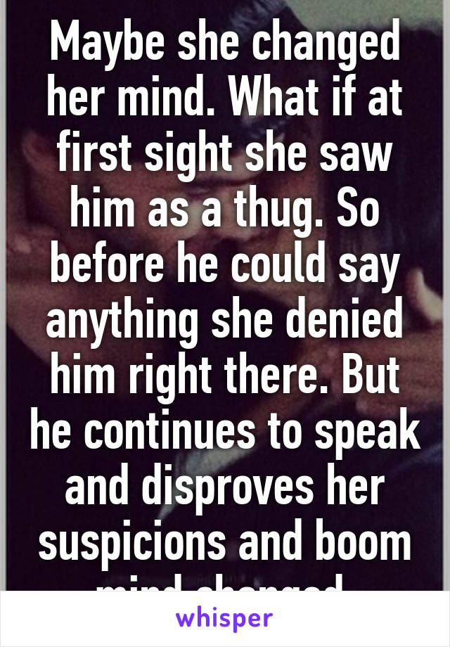 Maybe she changed her mind. What if at first sight she saw him as a thug. So before he could say anything she denied him right there. But he continues to speak and disproves her suspicions and boom mind changed.