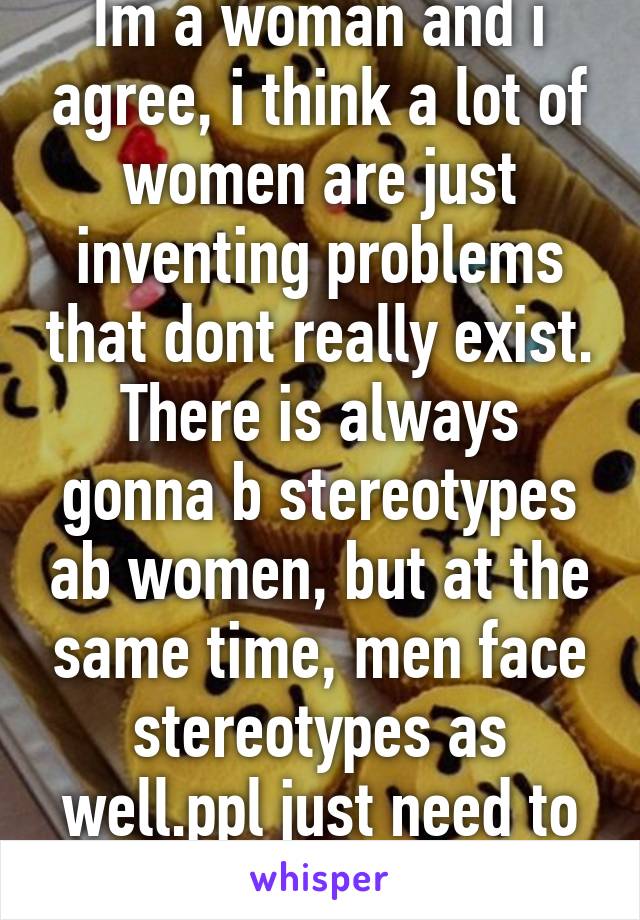 Im a woman and i agree, i think a lot of women are just inventing problems that dont really exist. There is always gonna b stereotypes ab women, but at the same time, men face stereotypes as well.ppl just need to shut up and chill