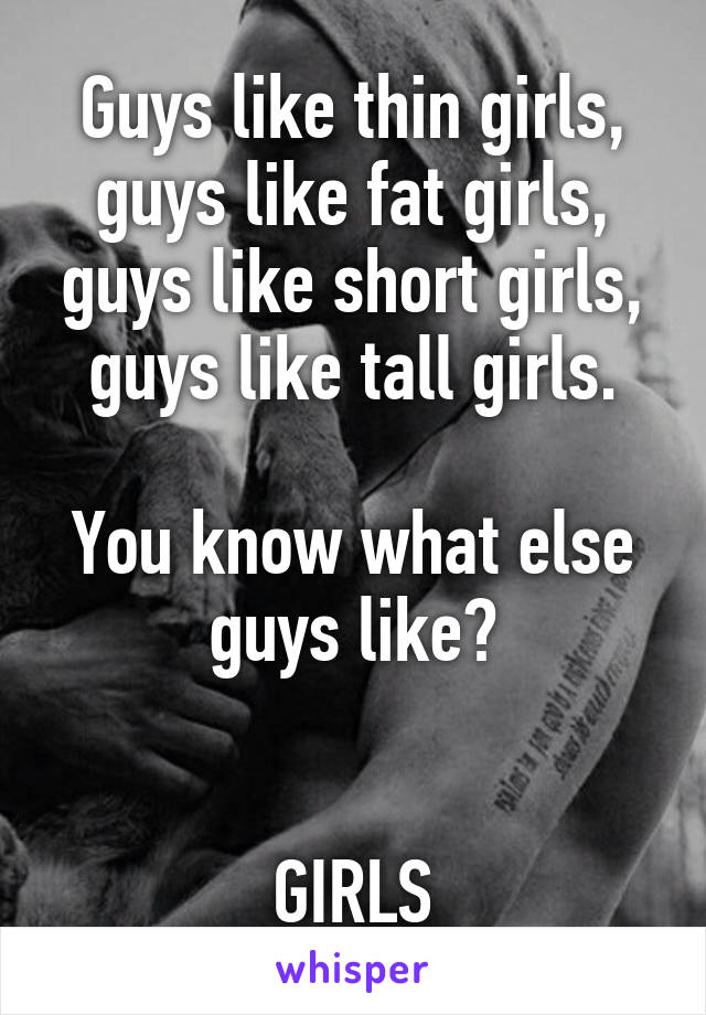 Guys like thin girls, guys like fat girls, guys like short girls, guys like tall girls.

You know what else guys like?


GIRLS