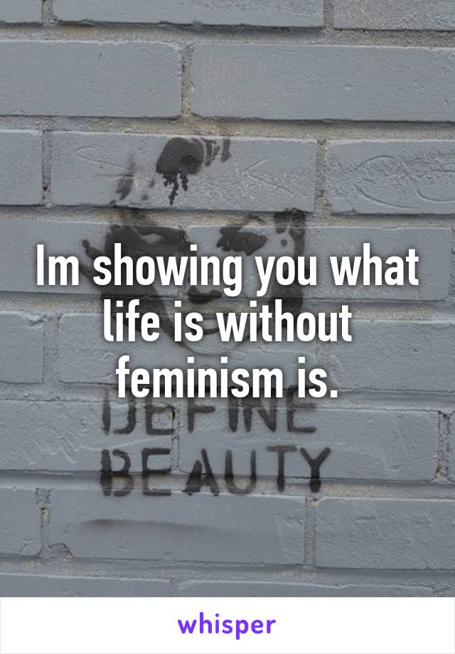 Im showing you what life is without feminism is.