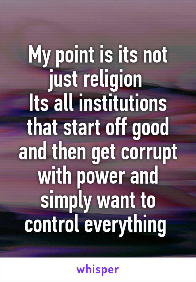 My point is its not just religion 
Its all institutions that start off good and then get corrupt with power and simply want to control everything 