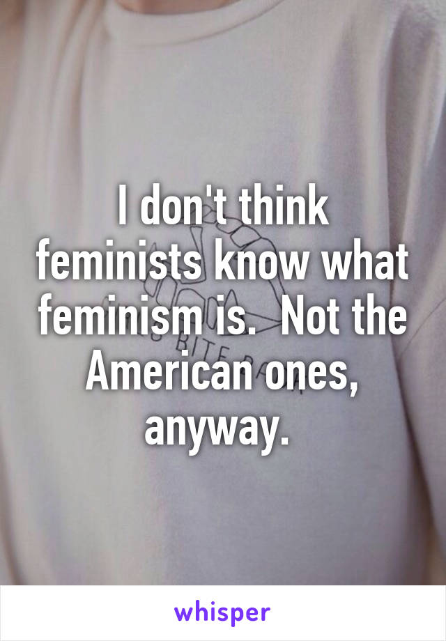 I don't think feminists know what feminism is.  Not the American ones, anyway. 