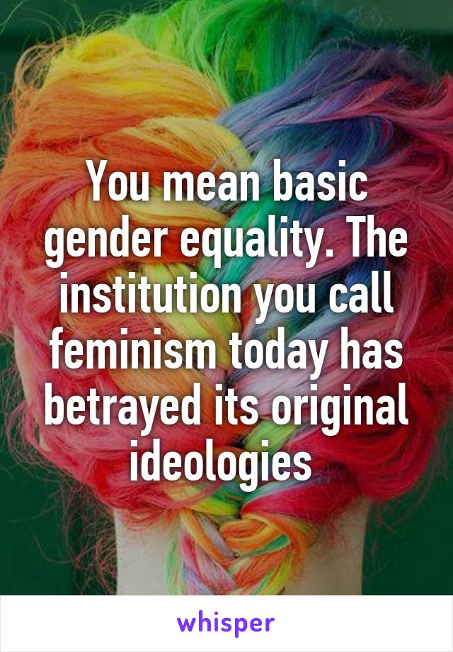 You mean basic gender equality. The institution you call feminism today has betrayed its original ideologies 