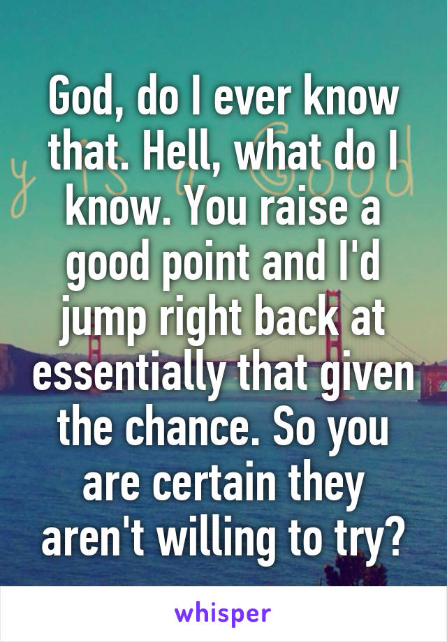 God, do I ever know that. Hell, what do I know. You raise a good point and I'd jump right back at essentially that given the chance. So you are certain they aren't willing to try?