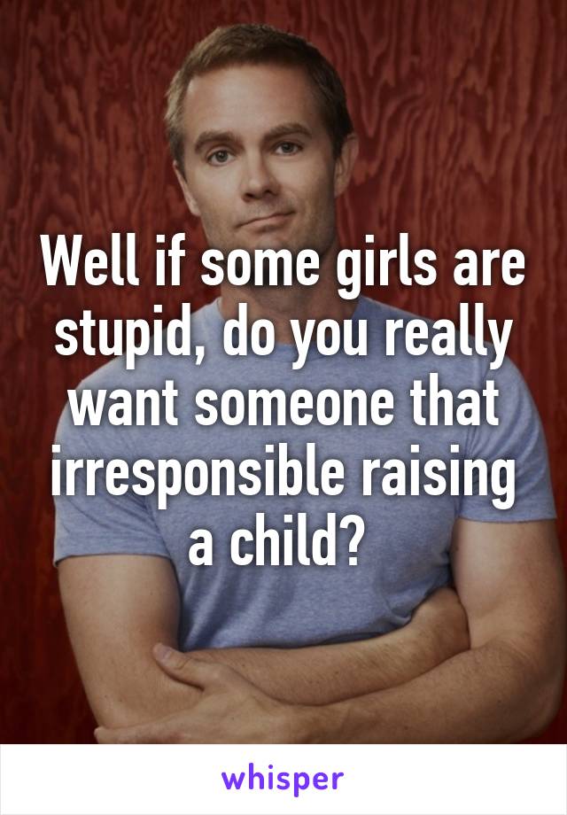 Well if some girls are stupid, do you really want someone that irresponsible raising a child? 