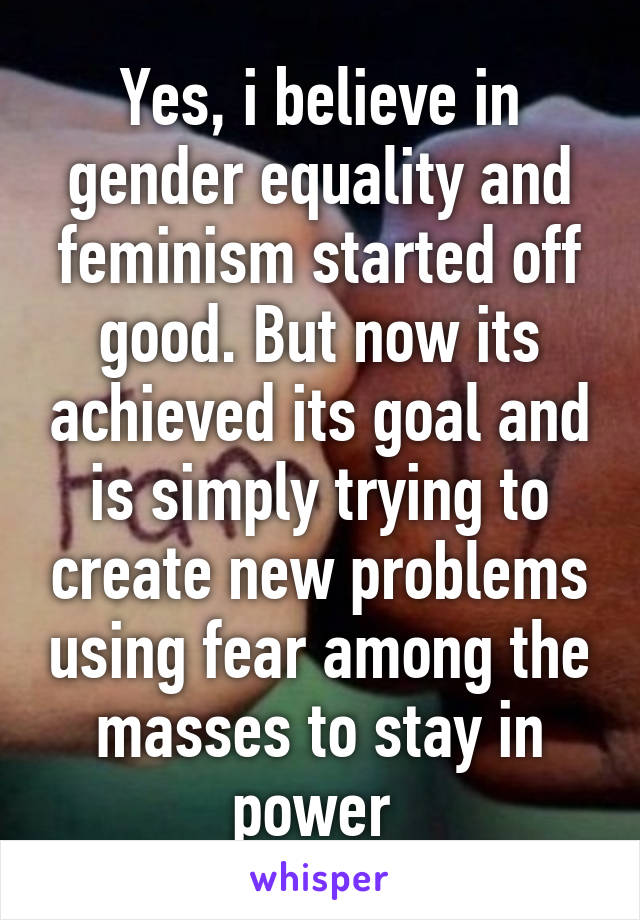 Yes, i believe in gender equality and feminism started off good. But now its achieved its goal and is simply trying to create new problems using fear among the masses to stay in power 