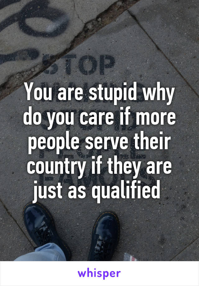 You are stupid why do you care if more people serve their country if they are just as qualified 