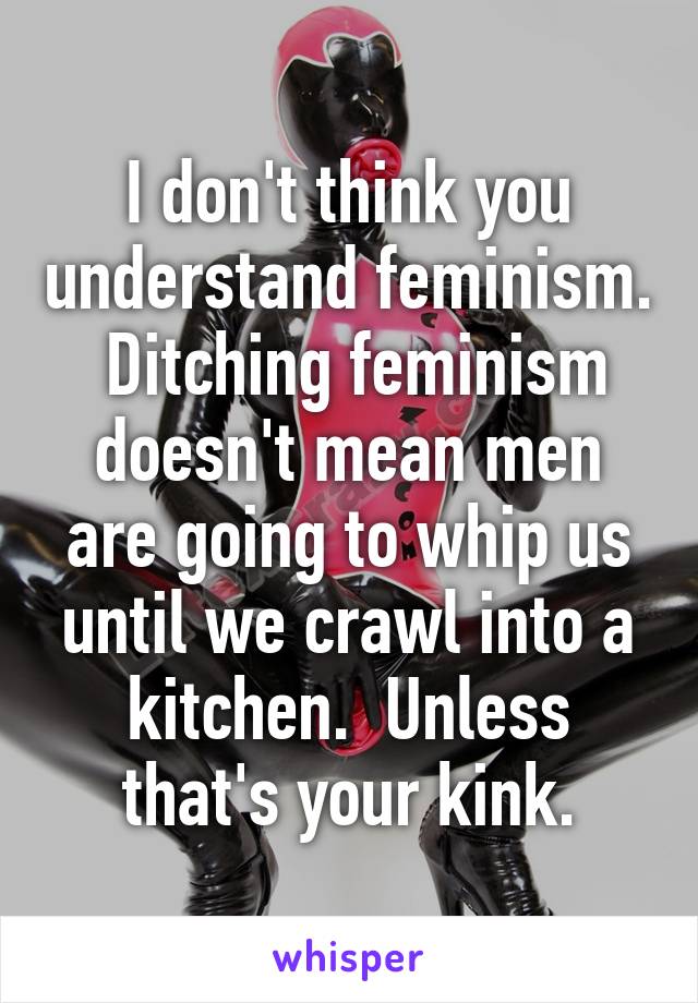 I don't think you understand feminism.  Ditching feminism doesn't mean men are going to whip us until we crawl into a kitchen.  Unless that's your kink.