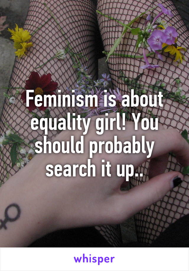 Feminism is about equality girl! You should probably search it up..