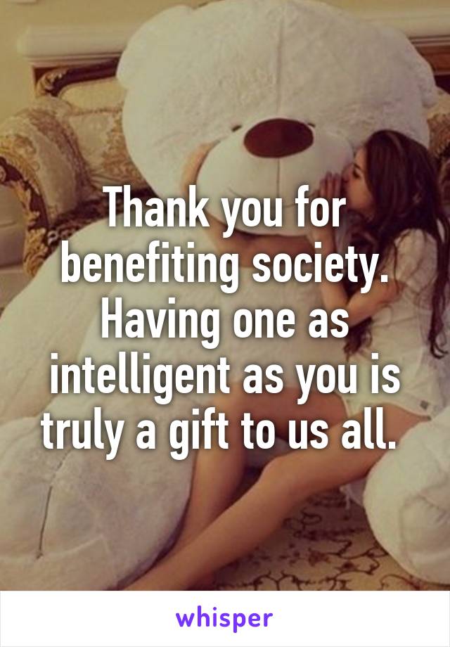 Thank you for benefiting society. Having one as intelligent as you is truly a gift to us all. 