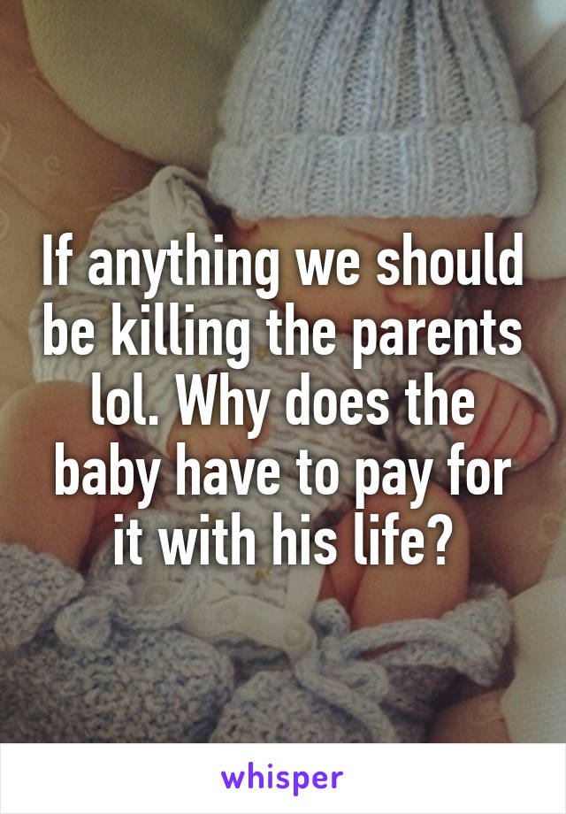 If anything we should be killing the parents lol. Why does the baby have to pay for it with his life?