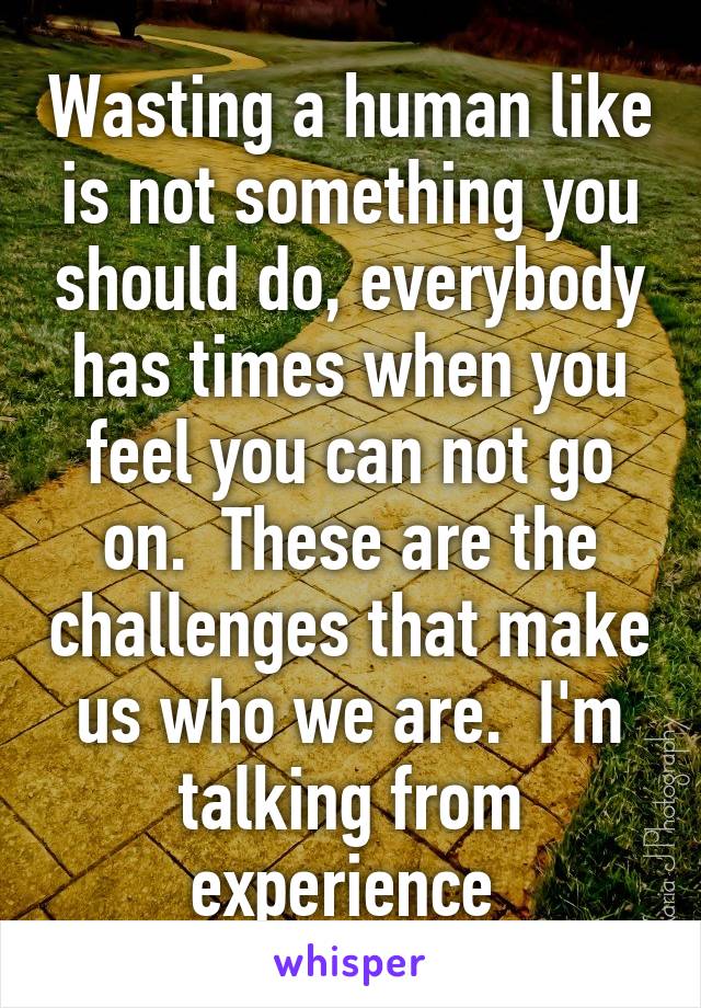 Wasting a human like is not something you should do, everybody has times when you feel you can not go on.  These are the challenges that make us who we are.  I'm talking from experience 