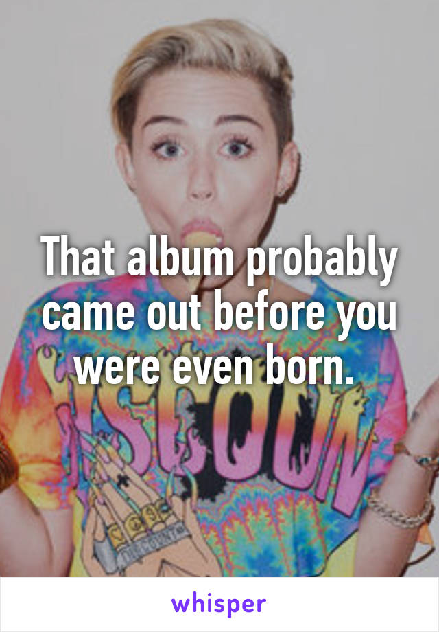 That album probably came out before you were even born. 