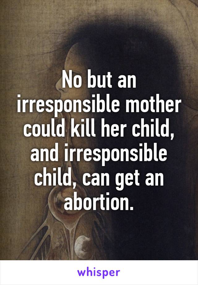 No but an irresponsible mother could kill her child, and irresponsible child, can get an abortion.