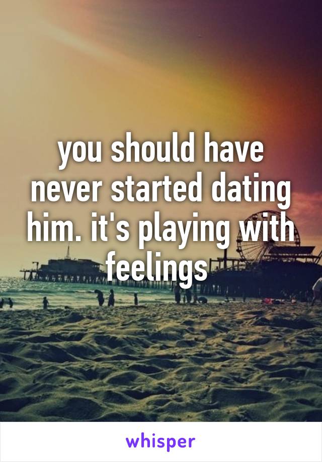 you should have never started dating him. it's playing with feelings 
