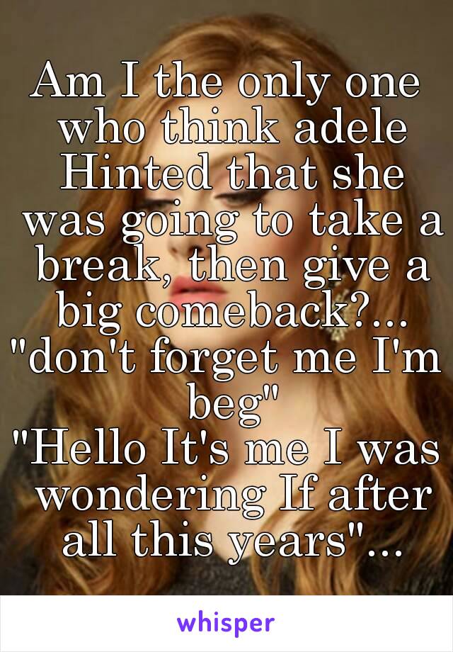 Am I the only one who think adele Hinted that she was going to take a break, then give a big comeback?...
"don't forget me I'm beg"
"Hello It's me I was wondering If after all this years"...
